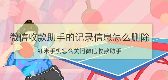 微信收款助手的记录信息怎么删除 红米手机怎么关闭微信收款助手？